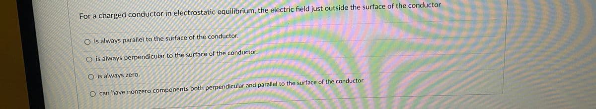 For a charged conductor in electrostatic equilibrium, the electric field just outside the surface of the conductor
O is always parallel to the surface of the conductor.
O is always perpendicular to the surface of the conductor.
O is always zero.
O can have nonzero components both perpendicular and parallel to the surface of the conductor.