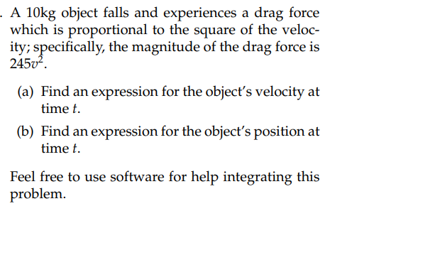 A 10kg object falls and experiences a drag force
which is proportional to the square of the veloc-
ity; specifically, the magnitude of the drag force is
245v².
(a) Find an expression for the object's velocity at
time t.
(b) Find an expression for the object's position at
time t.
Feel free to use software for help integrating this
problem.