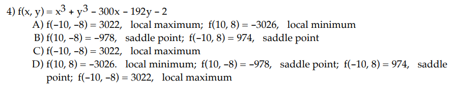 4) f(x, y) = x3 + y3 - 300x - 192y - 2
A) f(-10, -8)= 3022, local maximum; f(10, 8) = -3026, local minimum
B) f(10, -8)= -978, saddle point; f(-10, 8) = 974, saddle point
C) f(-10, -8)= 3022, local maximum
D) f(10, 8) = -3026. local minimum; f(10, −8) = -978, saddle point; f(-10, 8) = 974, saddle
point; f(-10, -8)= 3022, local maximum