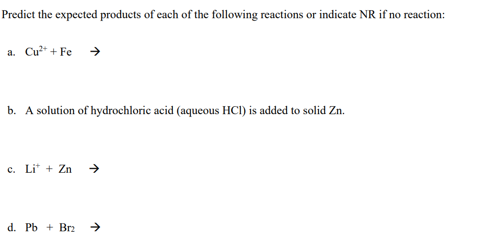 Predict the expected products of each of the following reactions or indicate NR if no reaction:
a. Cu²+ + Fe →
b. A solution of hydrochloric acid (aqueous HCl) is added to solid Zn.
c. Li+ + Zn
d. Pb + Br2