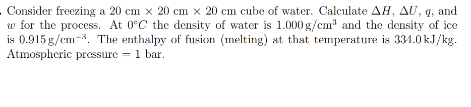 . Consider freezing a 20 cm x 20 cm x 20 cm cube of water. Calculate AH, AU, q, and
w for the process. At 0°C the density of water is 1.000 g/cm³ and the density of ice
is 0.915 g/cm³. The enthalpy of fusion (melting) at that temperature is 334.0 kJ/kg.
Atmospheric pressure = 1 bar.