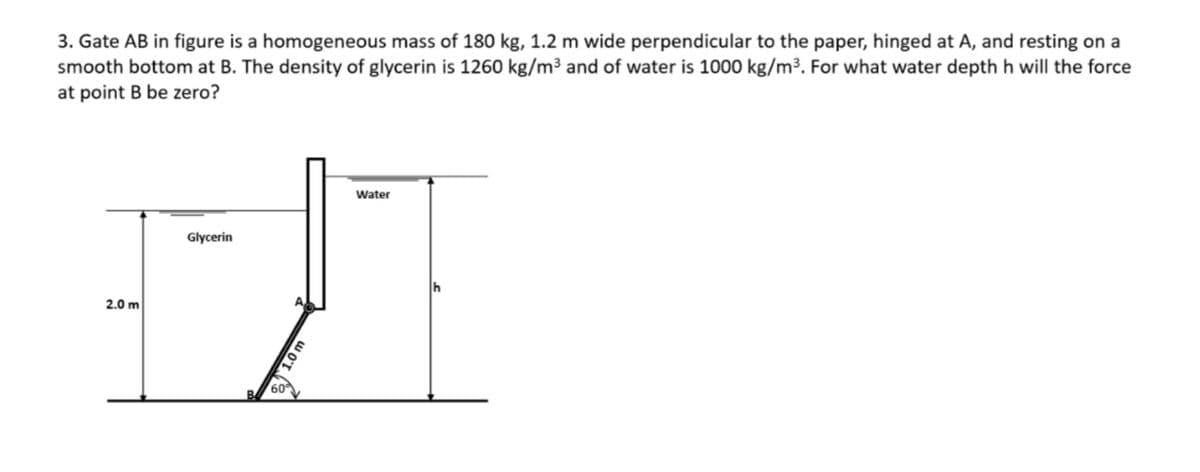 3. Gate AB in figure is a homogeneous mass of 180 kg, 1.2 m wide perpendicular to the paper, hinged at A, and resting on a
smooth bottom at B. The density of glycerin is 1260 kg/m³ and of water is 1000 kg/m³. For what water depth h will the force
at point B be zero?
Water
Glycerin
2.0 m
1.0 m
