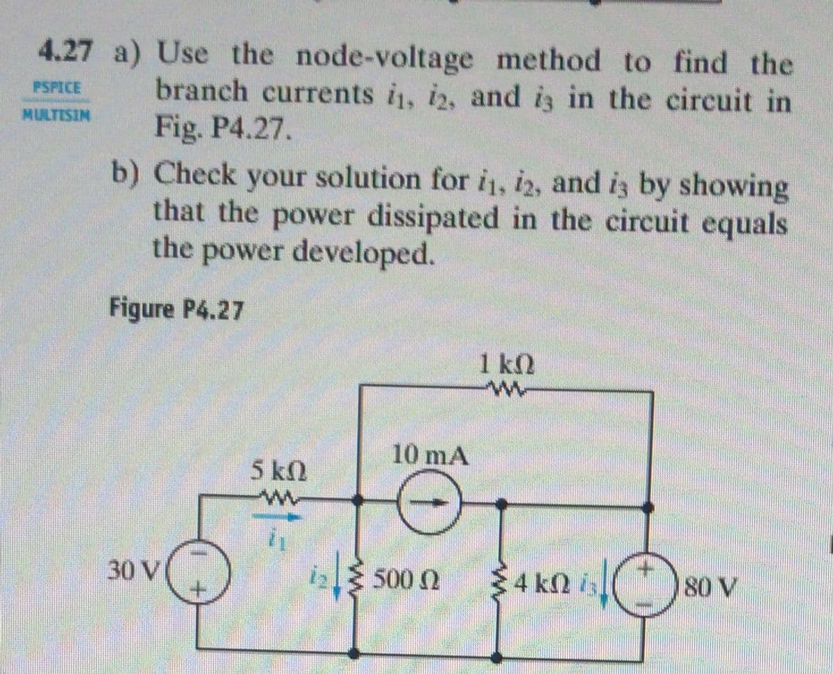 4.27 a) Use the node-voltage method to find the
branch currents i, i2, and is in the circuit in
Fig. P4.27.
PSPICE
MULTISIN
solution for i, i2, and iz by showing
b) Check your
that the power dissipated in the circuit equals
the power developed.
Figure P4.27
1 k
10 mA
5 kn
30 VI
5000
$4 kn is
180 V

