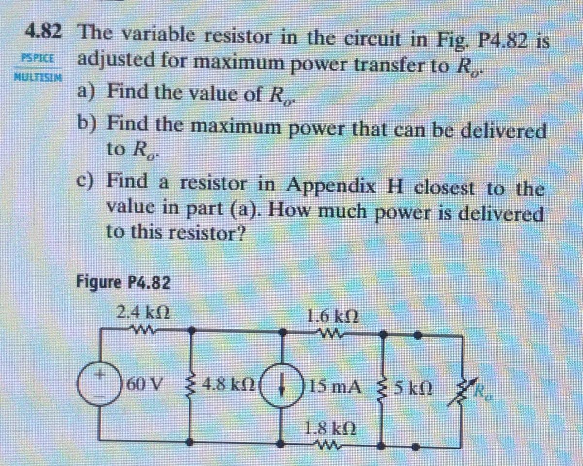 4.82 The variable resistor in the eireuit in Fig. P4.82 is
PSPICE adjusted for maximum power transfer to R,.
MULTISIM
a) Find the value of R.
b) Find the maximum power that can be delivered
to R
c) Find a resistor in Appendix H closest to the
value in part (a). How much power is delivered
to this resistor?
Figure P4.82
2.4 k2
1.6 k2
160 V
4.8 kn, 15 mA 5 k
5 k0
1.8 kN

