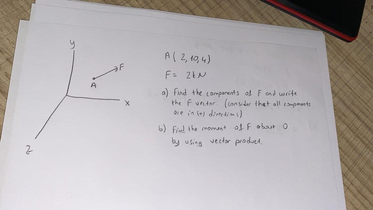 A( 2,10,4)
F= 2kN
A
a) find the components of F and write
the F vector. (lon sider that all components
are in (+) directions)
b) Find the moment of F abut 0
by using vector product.
