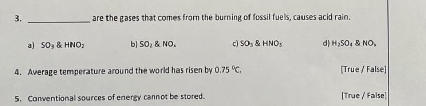 are the gases that comes from the burning of fossil fuels, causes acid rain.
a) SO3 & HNO₂
b) SO₂ & NOX
c) SO3 & HNO3
d) H₂SO4 & NOX
4. Average temperature around the world has risen by 0.75 °C.
5. Conventional sources of energy cannot be stored.
3.
[True / False]
[True/False]