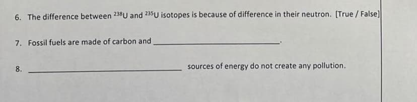 6. The difference between 238U and 235U isotopes is because of difference in their neutron. [True/False]
7. Fossil fuels are made of carbon and
8.
sources of energy do not create any pollution.