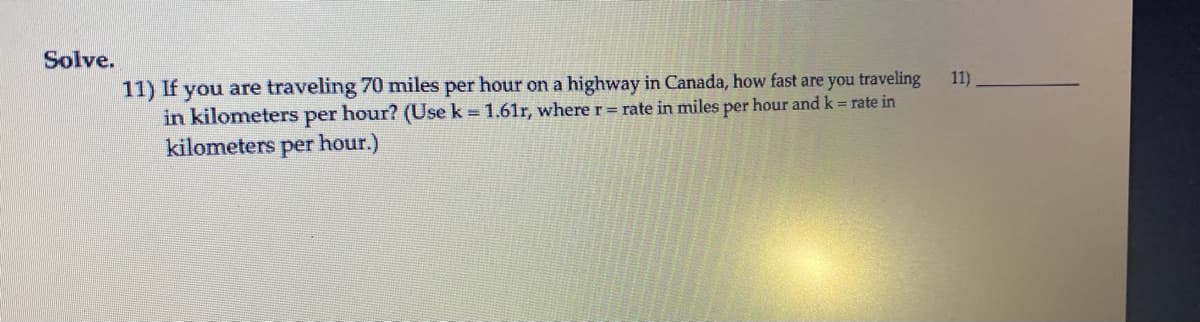 Solve.
11) If you are traveling 70 miles per hour on a highway in Canada, how fast are you traveling
in kilometers per hour? (Use k = 1.61r, where r= rate in miles per hour and k= rate in
11)
kilometers per hour.)

