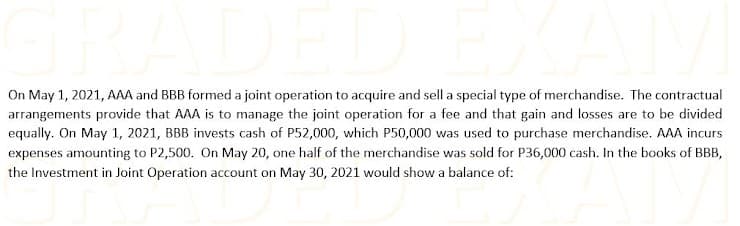 On May 1, 2021, AAA and BBB formed a joint operation to acquire and sell a special type of merchandise. The contractual
arrangements provide that AAA is to manage the joint operation for a fee and that gain and losses are to be divided
equally. On May 1, 2021, BBB invests cash of P52,000, which P50,000 was used to purchase merchandise. AAA incurs
expenses amounting to P2,500. On May 20, one half of the merchandise was sold for P36,000 cash. In the books of BBB,
the Investment in Joint Operation account on May 30, 2021 would show a balance of:

