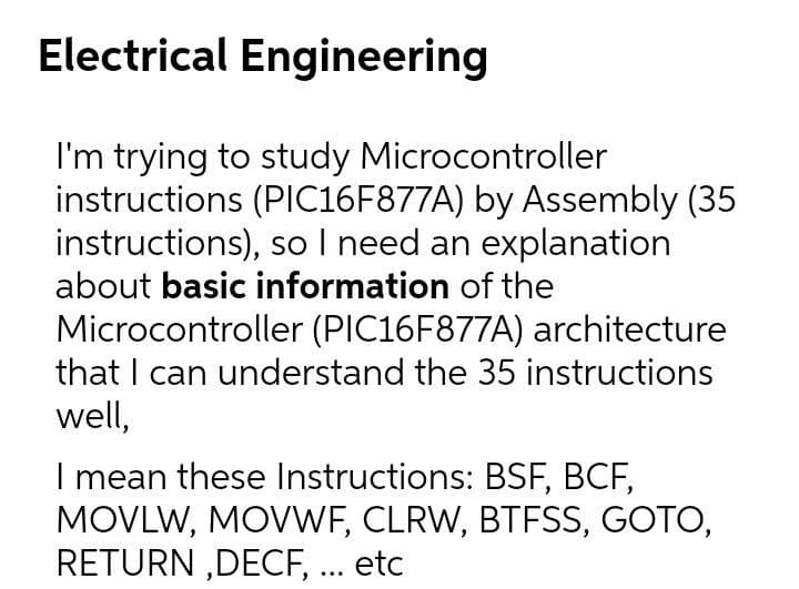 Electrical Engineering
I'm trying to study Microcontroller
instructions (PIIC16F877A) by Assembly (35
instructions), so I need an explanation
about basic information of the
Microcontroller (PIC16F877A) architecture
that I can understand the 35 instructions
well,
I mean these Instructions: BSF, BCF,
MOVLW, MOVWF, CLRW, BTFSS, GOTO,
RETURN ,DECF, .. etc
