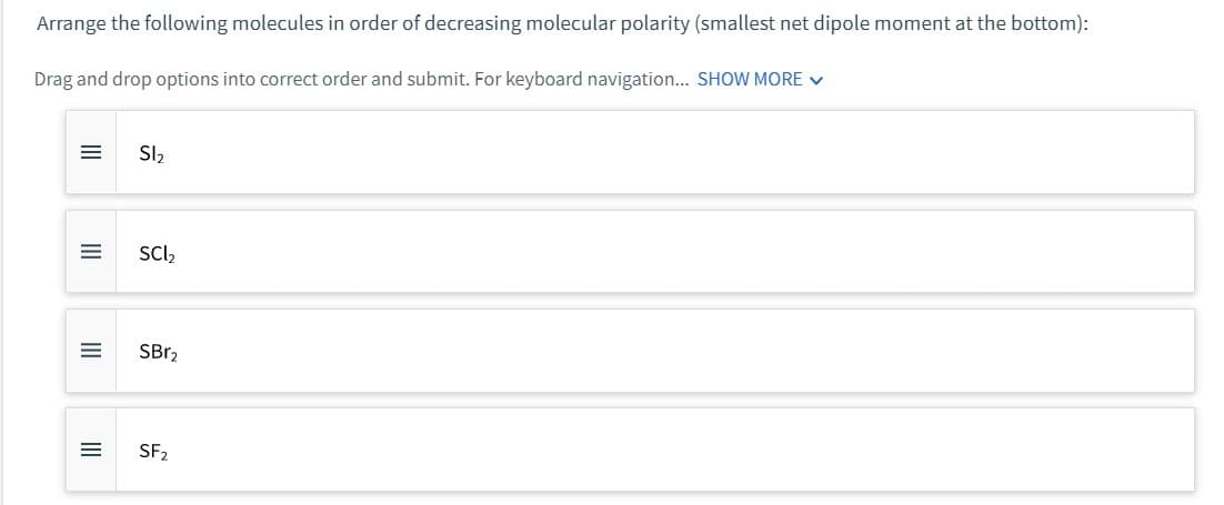 Arrange the following molecules in order of decreasing molecular polarity (smallest net dipole moment at the bottom):
Drag and drop options into correct order and submit. For keyboard navigation... SHOW MORE ✓
=
|||
=
III
=
III
=
SI₂
SCI₂
SBr₂
SF₂