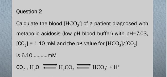 Question 2
Calculate the blood [HCO3] of a patient diagnosed with
metabolic acidosis (low pH blood buffer) with pH=7.03,
[CO₂] = = 1.10 mM and the pK value for [HCO3]/[CO₂]
is 6.10...........mM
CO, + H,O
H₂CO3
HCO3 + H+