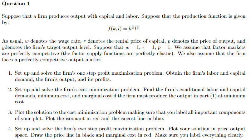 Question 1
Suppose that a firm produces output with capital and labor. Suppose that the production function is given
by:
f(k, l) = k+1ł
As usual, w denotes the wage rate, r denotes the rental price of capital, p denotes the price of output, and
ydenotes the firm's target output level. Suppose that w = 1, r = 1, p = 1. We assume that factor markets
are perfectly competitive (the factor supply functions are perfectly clastic). We also assume that the firm
faces a perfectly competitive output market.
1. Set up and solve the firm's one step profit maximization problem. Obtain the firm's labor and capital
demand, the firm's output, and its profits.
2. Set up and solve the firm's cost minimization problem. Find the firm's conditional labor and capital
demands, minimum cost, and marginal cost if the firm must produce the output in part (1) at minimum
cost.
3. Plot the solution to the cost minimization problem making sure that you label all important components
of your plot. Plot the isoquant in red and the isocost line in blue.
1. Set up and solve the firm's two step profit maximization problem. Plot your solution in price output
space. Draw the price line in black and marginal cost in red. Make sure you label everything clearly.
