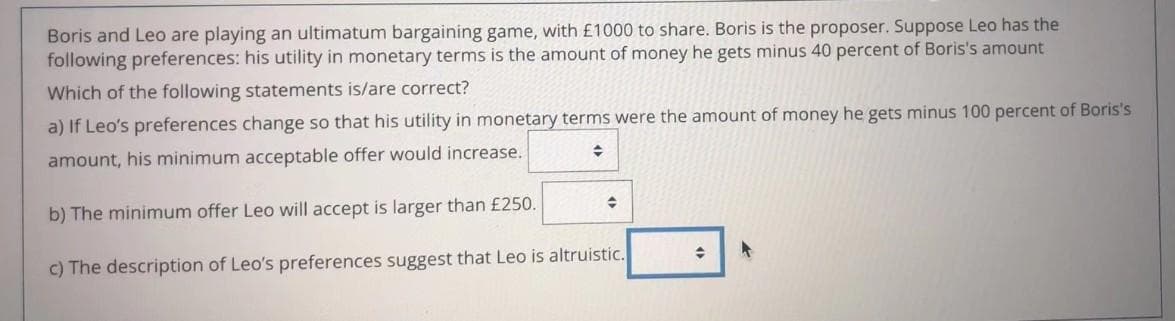 Boris and Leo are playing an ultimatum bargaining game, with £1000 to share. Boris is the proposer. Suppose Leo has the
following preferences: his utility in monetary terms is the amount of money he gets minus 40 percent of Boris's amount
Which of the following statements is/are correct?
a) If Leo's preferences change so that his utility in monetary terms were the amount of money he gets minus 100 percent of Boris's
amount, his minimum acceptable offer would increase.
b) The minimum offer Leo will accept is larger than £250.
c) The description of Leo's preferences suggest that Leo is altruistic.
