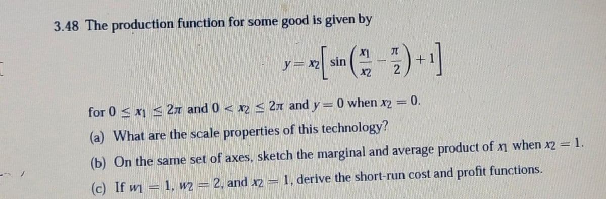 3.48 The production function for some good is given by
X1
y= x2 sin
X2
2
for 0 < x1 < 21 and 0 < x2< 2n and y= 0 when x2 = 0.
(a) What are the scale properties of this technology?
(b) On the same set of axes, sketch the marginal and average product of x when x2 = 1.
(c) If w = 1, w2 = 2. and x2 = 1, derive the short-run cost and profit functions.
