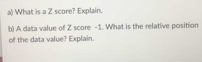 a) What is a Z score? Explain.
b) A data value of Z score -1. What is the relative position
of the data value? Explain.
