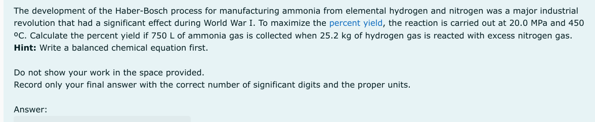 The development of the Haber-Bosch process for manufacturing ammonia from elemental hydrogen and nitrogen was a major industrial
revolution that had a significant effect during World War I. To maximize the percent yield, the reaction is carried out at 20.0 MPa and 450
°C. Calculate the percent yield if 750 L of ammonia gas is collected when 25.2 kg of hydrogen gas is reacted with excess nitrogen gas.
Hint: Write a balanced chemical equation first.
Do not show your work in the space provided.
Record only your final answer with the correct number of significant digits and the proper units.
Answer: