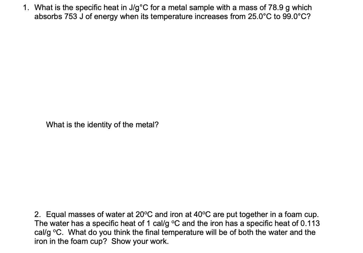 1. What is the specific heat in J/g°C for a metal sample with a mass of 78.9 g which
absorbs 753 J of energy when its temperature increases from 25.0°C to 99.0°C?
What is the identity of the metal?
2. Equal masses of water at 20°C and iron at 40°C are put together in a foam cup.
The water has a specific heat of 1 cal/g °C and the iron has a specific heat of 0.113
cal/g °C. What do you think the final temperature will be of both the water and the
iron in the foam cup? Show your work.
