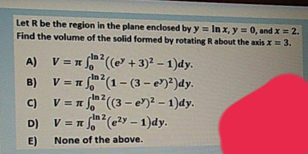 Let R be the region in the plane enclosed by y = In x, y = 0, and x = 2.
Find the volume of the solid formed by rotating R about the axis x = 3.
%3D
%3D
cIn 2
A) V = n S((e +3)2 - 1)dy.
n fn2(1- (3- e)?)dy.
C) V = n (3- e)2 – 1)dy.
D) V = T (e2>y – 1)dy.
B)
%3D
-In 2
%3D
%3D
E)
None of the above.
