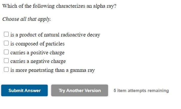 Which of the following characterizes an alpha ray?
Choose all that apply.
| is a product of natural radioactive decay
O is composed of particles
carries a positive charge
O carries a negative charge
| is more penetrating than a gamma ray
Submit Answer
Try Another Version
5 item attempts remaining
