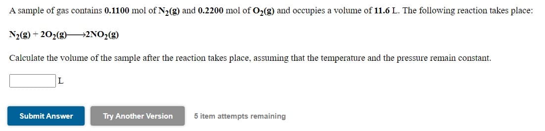 A sample of gas contains 0.1100 mol of N2(g) and 0.2200 mol of O2(g) and occupies a volume of 11.6 L. The following reaction takes place:
N2(g) + 202(g)–→2NO2(g)
Calculate the volume of the sample after the reaction takes place, assuming that the temperature and the pressure remain constant.
L
Submit Answer
Try Another Version
5 item attempts remaining
