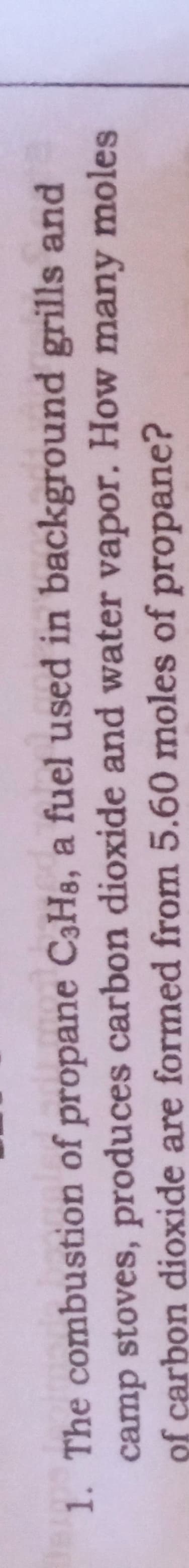 1. The combustion of propane C3H3, a fuel used in background grills and
camp stoves, produces carbon dioxide and water vapor. How many moles
of carbon dioxide are formed from 5.60 moles of propane?

