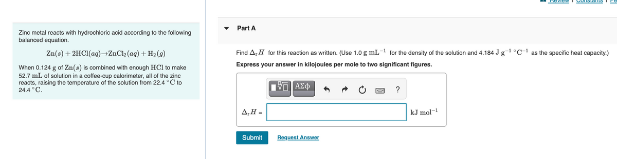 Review
Constans
Part A
Zinc metal reacts with hydrochloric acid according to the following
balanced equation.
Zn(s) + 2HC1(ag)→ZnCl2 (ag) +H2(9)
Find Ar H for this reaction as written. (Use 1.0 g mL- for the density of the solution and 4.184 J g-l°C- as the specific heat capacity.)
Express your answer in kilojoules per mole to two significant figures.
When 0.124 g of Zn(s) is combined with enough HCl to make
52.7 mL of solution in a coffee-cup calorimeter, all of the zinc
reacts, raising the temperature of the solution from 22.4 ° C to
24.4 °C.
?
A;H =
kJ mol-1
Submit
Request Answer
