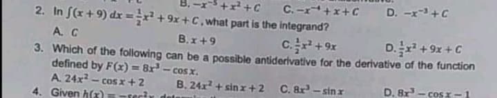 C.-x+x+C
D. -x-+C
2. In S(x+9) dx =x² +9x+C, what part is the integrand?
A. C
3. Which of the follawing can be a possible antiderivative for the derivative of the function
defined by F(x) = 8x³ - cos x.
A. 24x - cos x+2
4. Given h(x)
B.x+9
16+
ɔ+ x6 + zxa
B. 24x + sin z+2
C. 8r - sin x
D. 8x- cos z -1
