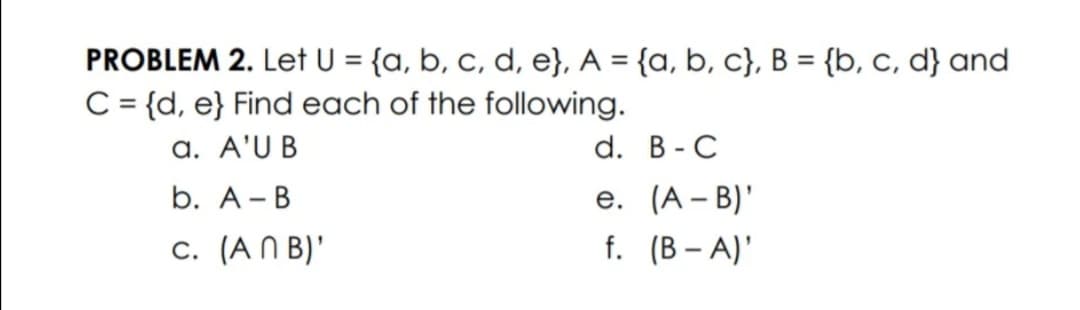 PROBLEM 2. Let U = {a, b, c, d, e}, A = {a, b, c}, B = {b, c, d} and
C = {d, e} Find each of the following.
a. A'U B
%3D
d. В - C
b. А- В
е. (А - B)*
c. (A N B)'
f. (B – A)'
