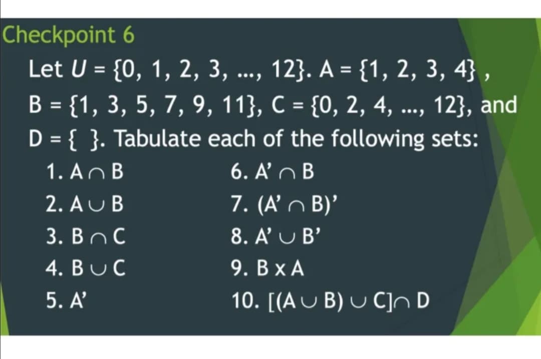 Checkpoint 6
Let U = {0, 1, 2, 3, ..,
12}. A = {1, 2, 3, 4} ,
..., 12}, and
В 3D {1, 3, 5, 7, 9, 11}, С 3D {0, 2, 4,
D = { }. Tabulate each of the following sets:
6. A' n B
%3D
1. AnB
7. (A’ n B)'
8. A' U B'
2. AU B
3. Вос
4. BUC
9. В ХА
5.A'
10. [(A U B) U C]ND
