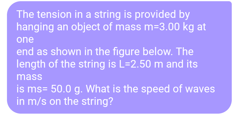 The tension in a string is provided by
hanging an object of mass m=3.00 kg at
one
end as shown in the figure below. The
length of the string is L=2.50 m and its
mass
is ms= 50.0 g. What is the speed of waves
in m/s on the string?
