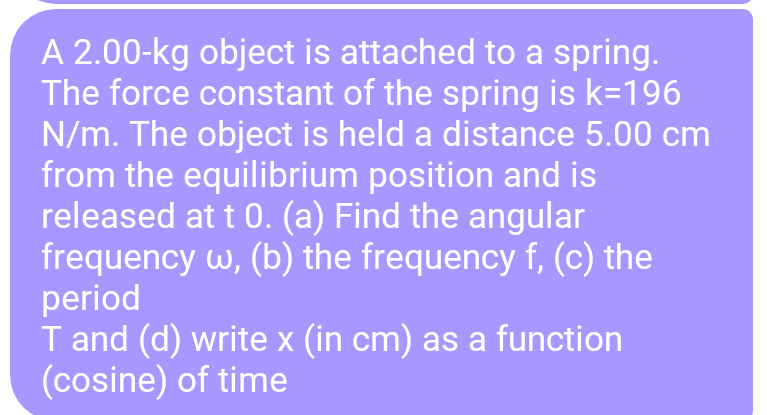 A 2.00-kg object is attached to a spring.
The force constant of the spring is k=196
N/m. The object is held a distance 5.00 cm
from the equilibrium position and is
released at t 0. (a) Find the angular
frequency w, (b) the frequency f, (c) the
period
T and (d) write x (in cm) as a function
(cosine) of time
