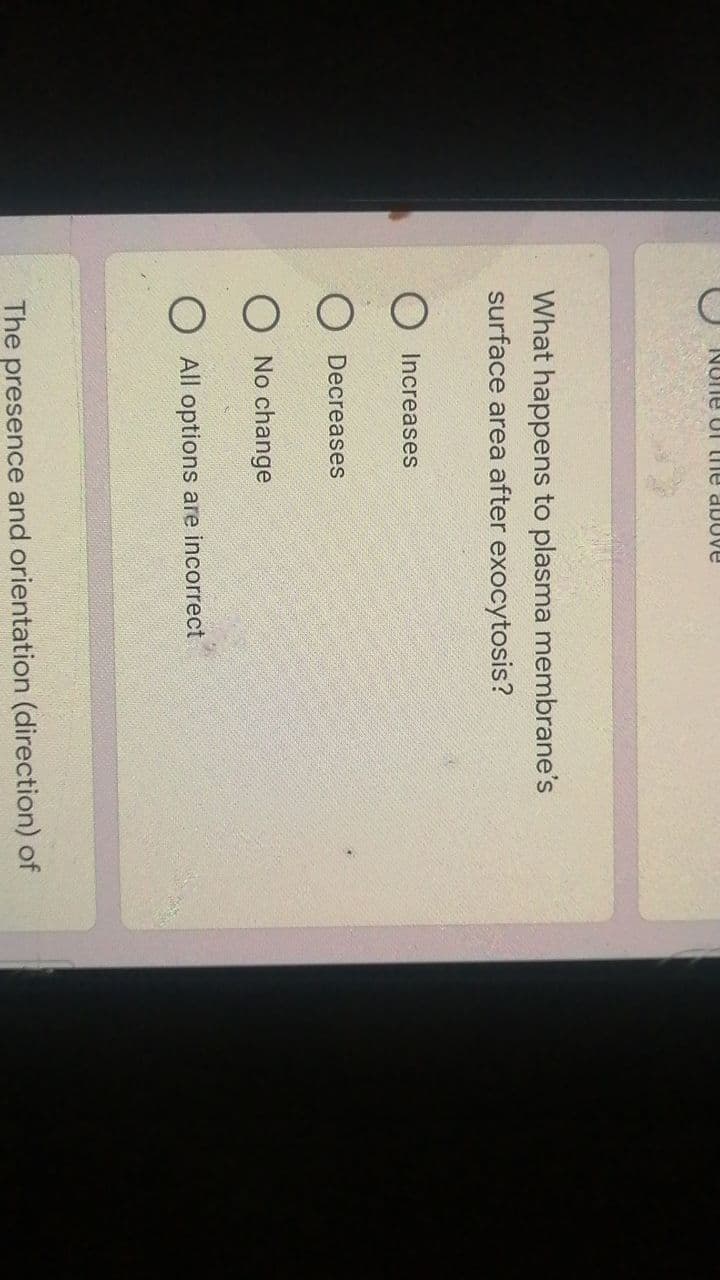 None of the above
What happens to plasma membrane's
surface area after exocytosis?
O Increases
Decreases
O No change
O All options are incorrect
The presence and orientation (direction) of