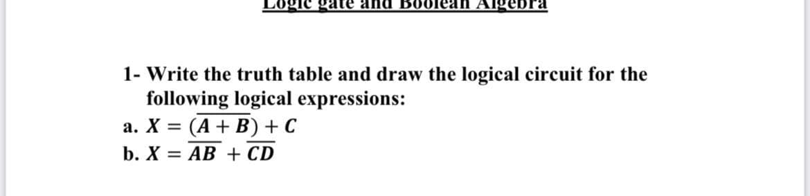 gic gate and Boolean Algebra
1- Write the truth table and draw the logical circuit for the
following logical expressions:
a. X = (A + B) + C
b. X = AB + CD