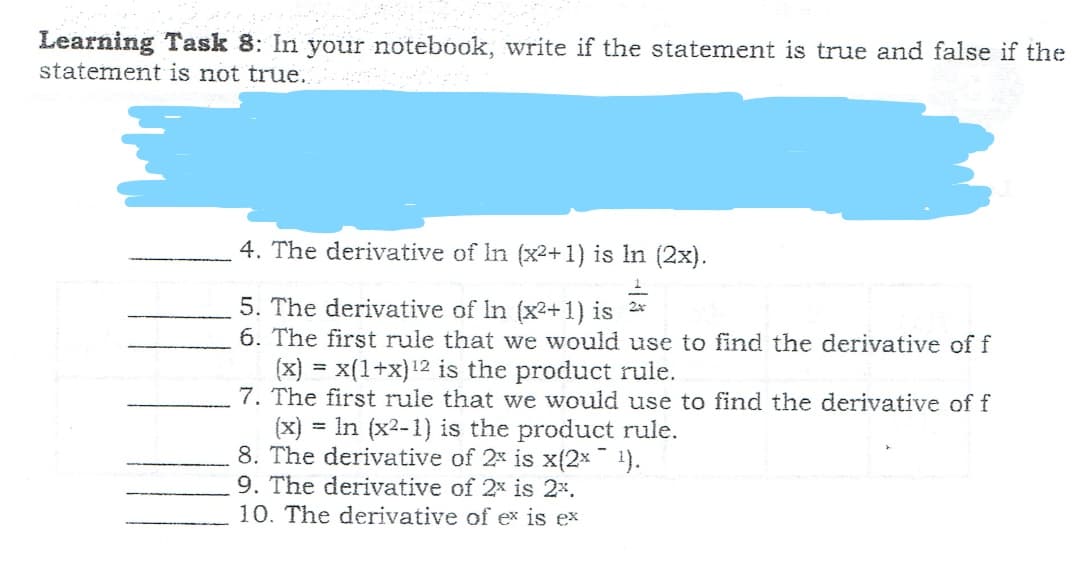 Learning Task 8: In your notebook, write if the statement is true and false if the
statement is not true.
4. The derivative of In (x2+1) is In (2x).
5. The derivative of In (x2+1) is 2*
6. The first rule that we would use to find the derivative of f
(x) = x(1+x)12 is the product rule.
7. The first rule that we would use to find the derivative of f
(x)
8. The derivative of 2x is x(2x¯ 1).
9. The derivative of 2x is 2%.
10. The derivative of ex is ex
= In (x2-1) is the product rule.
