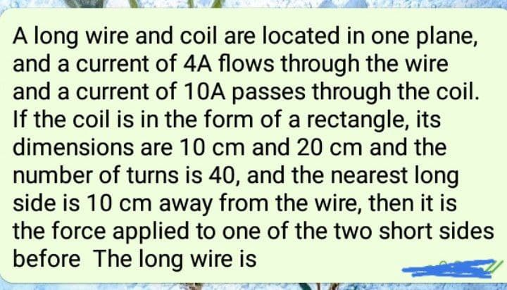 A long wire and coil are located in one plane,
and a current of 4A flows through the wire
and a current of 10A passes through the coil.
If the coil is in the form of a rectangle, its
dimensions are 10 cm and 20 cm and the
number of turns is 40, and the nearest long
side is 10 cm away from the wire, then it is
the force applied to one of the two short sides
before The long wire is
