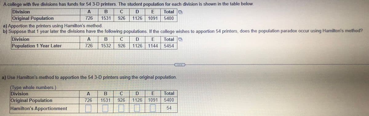 A college with five divisions has funds for 54 3-D printers. The student population for each division is shown in the table below.
A
726
B
1531 926
D E
1126 1091
Total
5400
Division
Original Population
a) Apportion the printers using Hamilton's method.
b) Suppose that 1 year later the divisions have the following populations. If the college wishes to apportion 54 printers, does the population paradox occur using Hamilton's method?
A
726
Total
5454
Division
Population 1 Year Later
B
C
D
1532 926 1126 1144
a) Use Hamilton's method to apportion the 54 3-D printers using the original population.
(Type whole numbers.)
Division
Original Population
Hamilton's Apportionment
A
B
D
726 1531 926 1126
E Total
1091 5400
54
mail