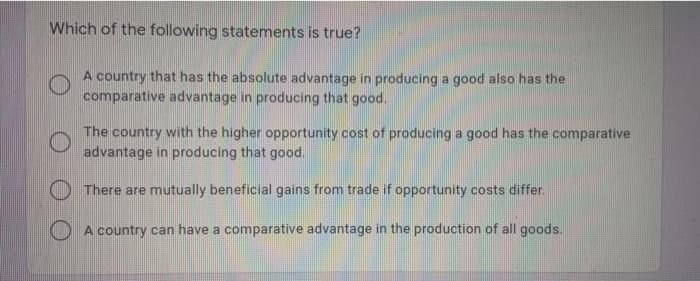Which of the following statements is true?
A country that has the absolute advantage in producing a good also has the
comparative advantage in producing that good.
The country with the higher opportunity cost of producing a good has the comparative
advantage in producing that good.
O There are mutually beneficial gains from trade if opportunity costs differ.
A country can have a comparative advantage in the production of all goods.
