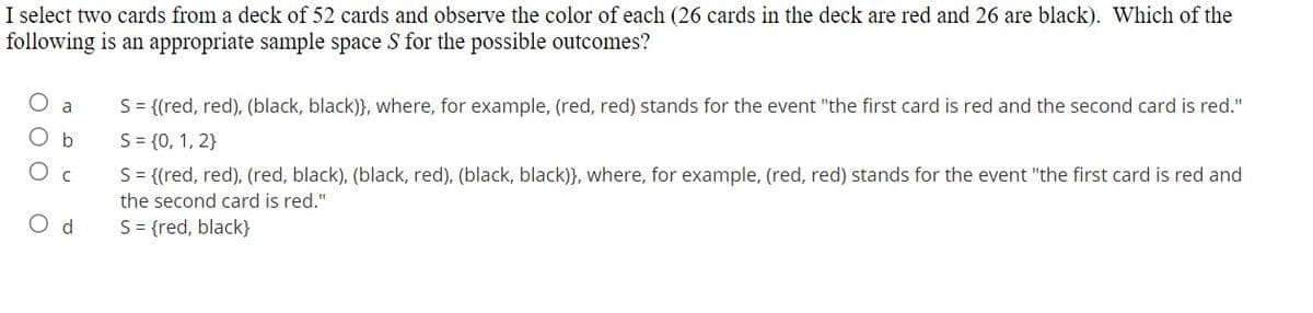 I select two cards from a deck of 52 cards and observe the color of each (26 cards in the deck are red and 26 are black). Which of the
following is an appropriate sample space S for the possible outcomes?
S= {(red, red), (black, black)}, where, for example, (red, red) stands for the event "the first card is red and the second card is red."
a
O b
S= {0, 1, 2}
S= {(red, red), (red, black), (black, red), (black, black)}, where, for example, (red, red) stands for the event "the first card is red and
the second card is red."
O d
S= {red, black}
