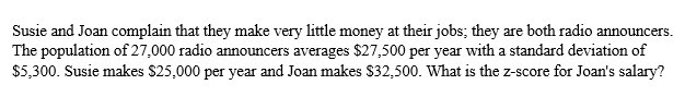 Susie and Joan complain that they make very little money at their jobs; they are both radio announcers.
The population of 27,000 radio announcers averages $27,500 per year with a standard deviation of
$5,300. Susie makes $25,000 per year and Joan makes $32,500. What is the z-score for Joan's salary?
