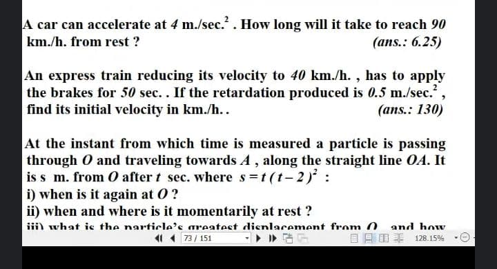 A car can accelerate at 4 m./sec. . How long will it take to reach 90
km./h. from rest ?
(ans.: 6.25)
An express train reducing its velocity to 40 km./h. , has to apply
the brakes for 50 sec.. If the retardation produced is 0.5 m./sec.
find its initial velocity in km./h..
(ans.: 130)
At the instant from which time is measured a particle is passing
through O and traveling towards A , along the straight line OA. It
is s m. from O after t sec. where s=t (t– 2):
i) when is it again at 0?
ii) when and where is it momentarily at rest ?
iiil what is the narticle's areatest dienlacement from 0. and how
41 1 73/ 151
目月日非 128.15%
