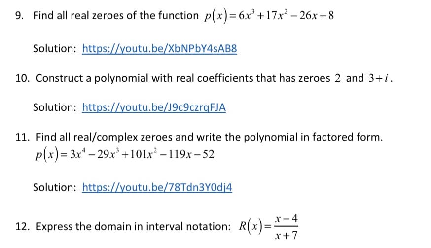 9. Find all real zeroes of the function p(x)= 6x' +17x – 26x +8
Solution: https://youtu.be/XBNPBY4SAB8
10. Construct a polynomial with real coefficients that has zeroes 2 and 3+i.
Solution: https://youtu.be/J9c9czrqFJA
11. Find all real/complex zeroes and write the polynomial in factored form.
p(x) = 3x* – 29x +101x² – 119x – 52
Solution: https://youtu.be/78Tdn3Y0dj4
x- 4
12. Express the domain in interval notation: R(x)=-
x+7
%3D
