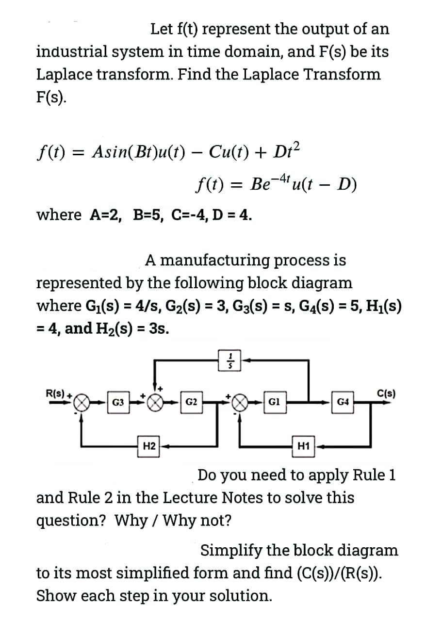 Let f(t) represent the output of an
industrial system in time domain, and F(s) be its
Laplace transform. Find the Laplace Transform
F(s).
f(t) = Asin(Bt)u(t) − Cu(t) + Dt²
where A=2, B=5, C=-4, D = 4.
A manufacturing process is
represented by the following block diagram
where G₁(s) = 4/s, G₂(s) = 3, G3(s) = s, G4(s) = 5, H₁(s)
= 4, and H₂(s) = 3s.
R(S) +
f(t) = Be-¹¹u(t – D)
G3
H2
G2
}
Gl
H1
G4
C(s)
Do you need to apply Rule 1
and Rule 2 in the Lecture Notes to solve this
question? Why / Why not?
Simplify the block diagram
to its most simplified form and find (C(s))/(R(s)).
Show each step in your solution.