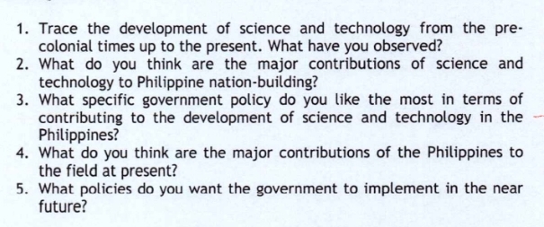 1. Trace the development of science and technology from the pre-
colonial times up to the present. What have you observed?
2. What do you think are the major contributions of science and
technology to Philippine nation-building?
3. What specific government policy do you like the most in terms of
contributing to the development of science and technology in the
Philippines?
4. What do you think are the major contributions of the Philippines to
the field at present?
5. What policies do you want the government to implement in the near
future?
