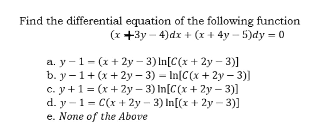 Find the differential equation of the following function
(x +3y – 4)dx + (x + 4y – 5)dy = 0
a. y – 1 = (x + 2y – 3) In[C(x + 2y – 3)]
b. y – 1+ (x + 2y – 3) = In[C(x + 2y – 3)]
c. y + 1 = (x + 2y – 3) In[C(x + 2y – 3)]
d. y – 1 = C(x+ 2y – 3) In[(x + 2y – 3)]
e. None of the Above
|
