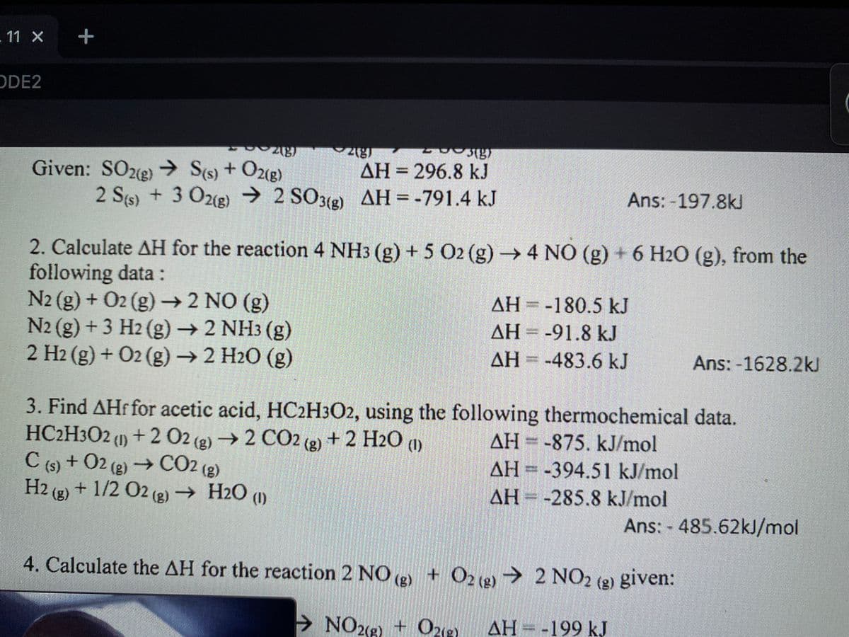 +2 02 (g)
2 Ss) + 3 O2g → 2 SO3(g)
.11 X
+
ODE2
296.8 kJ
AH = -791.4 kJ
Given: SO2(e)
) → S(s) + O2e)
+ O2g)
ΔΗ
AH =
%3D
Ans: -197.8kl
2 S(s) + 3 O2(g) → 2 SO3(2)
2. Calculate AH for the reaction 4 NH3 (g) + 5 O2 (g) → 4 NO (g) + 6 H2O (g), from the
following data :
N2 (g) + 02 (g)→ 2 NO (g)
N2 (g) + 3 H2 (g)→2 NH3 (g)
2 H2 (g) + O2 (g) →2 H2O (g)
AH = -180.5 kJ
AH = -91.8 kJ
3D
AH =
ΔΗ
-483.6 kJ
Ans: -1628.2kJ
3. Find AHf for acetic acid, HC2H3O2, using the following thermochemical data.
HC2H3O2 (1) + 2 02 (2) 2 CO2 (2) + 2 H2O (1)
AH -875. kJ/mol
AH = -394.51 kJ/mol
(1)
C (5) + O2 (2) → CO2 (2)
(s)
+ 02 (2) →C02 (g)
H2 (g) + 1/2 O2 (2) → H2O (1)
AH = -285.8 kJ/mol
Ans: - 485.62kJ/mol
4. Calculate the AH for the reaction 2 NO (2)
+ O218)→ 2 NO2 (2) given:
→ NO212) + One
+ O2(2)
AH -199 kJ
