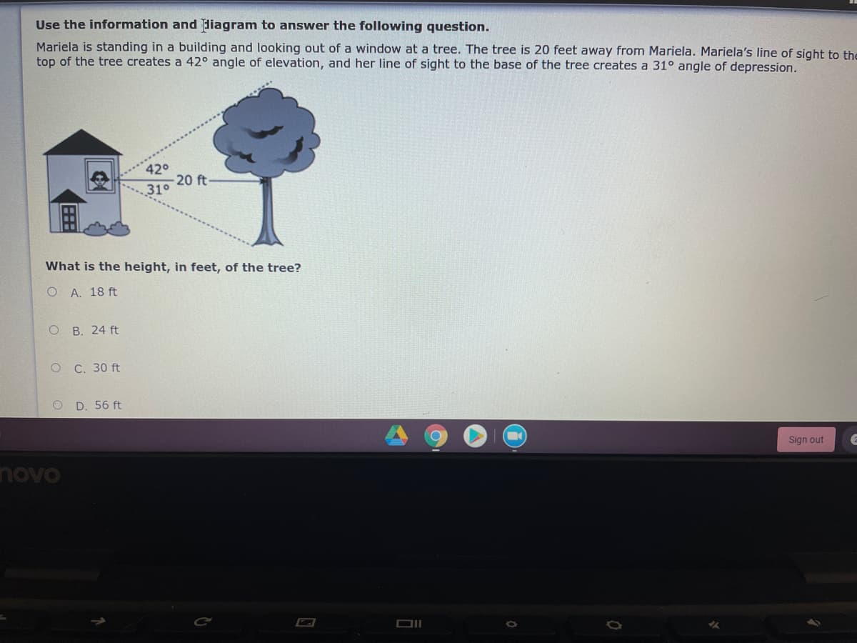 Use the information and liagram to answer the following question.
Mariela is standing in a building and looking out of a window at a tree. The tree is 20 feet away from Mariela. Mariela's line of sight to the
top of the tree creates a 42° angle of elevation, and her line of sight to the base of the tree creates a 31° angle of depression.
420
20 ft-
31°
What is the height, in feet, of the tree?
О А. 18 ft
о В. 24 ft
о С. 30 ft
O D. 56 ft
Sign out
novo
