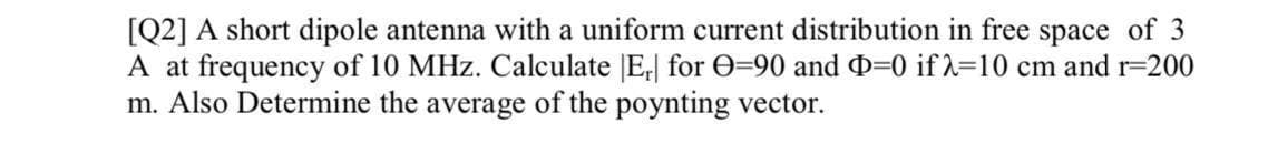 [Q2] A short dipole antenna with a uniform current distribution in free space of 3
A at frequency of 10 MHz. Calculate E, for 0=90 and D=0 if 2=10 cm and r=200
m. Also Determine the average of the poynting vector.
