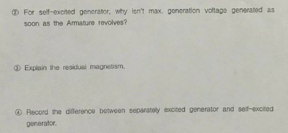 2 For self-excited generator, why isn't max. generation voltage generated as
soon as the Armature revolves?
3 Explain the residual magnetism.
O Record the difference between separately excited generator and self-excited
generator.
