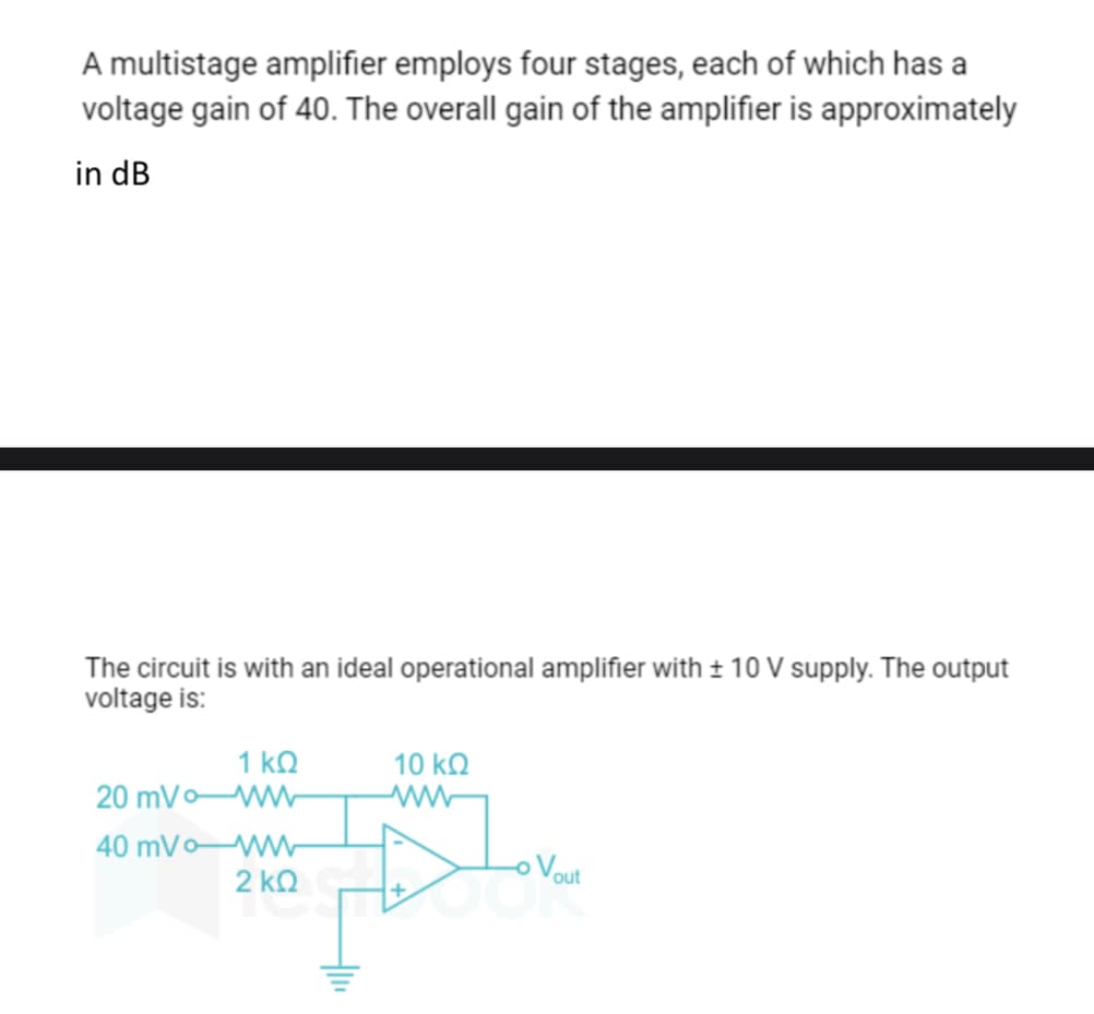 A multistage amplifier employs four stages, each of which has a
voltage gain of 40. The overall gain of the amplifier is approximately
in dB
The circuit is with an ideal operational amplifier with ± 10 V supply. The output
voltage is:
1 ΚΩ
20 mVoWW
40 mVo WW
2 ΚΩ
10 ΚΩ
voul ملك
o